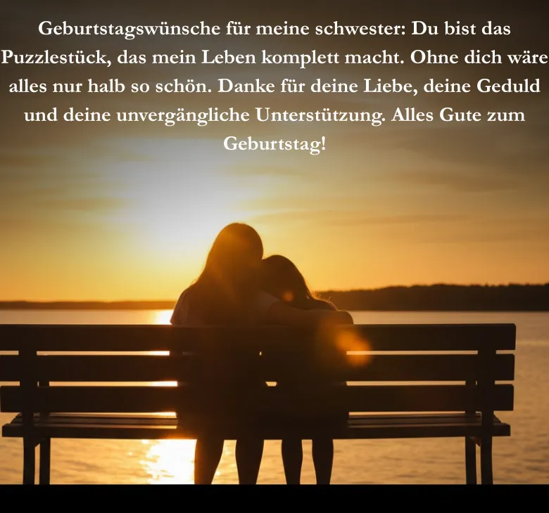 Geburtstagswünsche für meine schwester Du bist das Puzzlestück, das mein Leben komplett macht. Ohne dich wäre alles nur halb so schön. Danke für deine Liebe, deine Geduld und deine unvergängliche Unterstützung. Alles Gute zum Geburtstag!