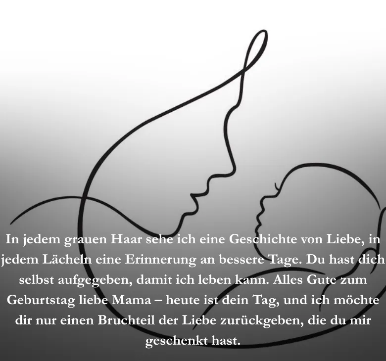 In jedem grauen Haar sehe ich eine Geschichte von Liebe, in jedem Lächeln eine Erinnerung an bessere Tage. Du hast dich selbst aufgegeben, damit ich leben kann. Alles Gute zum Geburtstag liebe Mama – heute ist dein Tag, und ich möchte dir nur einen Bruchteil der Liebe zurückgeben, die du mir geschenkt hast.