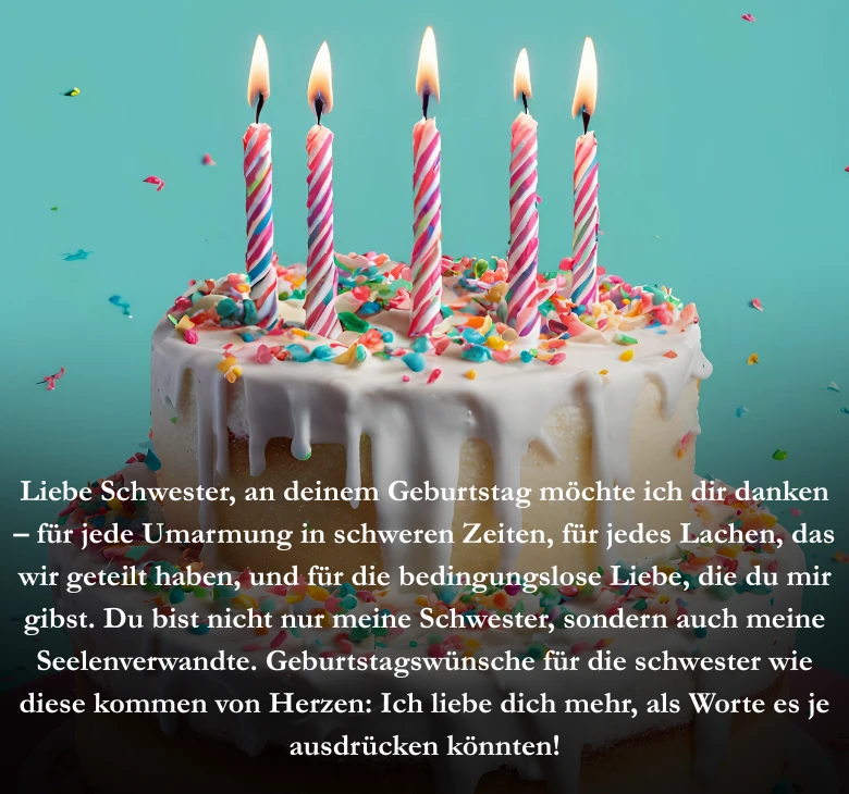 Liebe Schwester, an deinem Geburtstag möchte ich dir danken, für jede Umarmung in schweren Zeiten, für jedes Lachen, das wir geteilt haben, und für die bedingungslose Liebe, die du mir gibst. Du bist nicht nur meine Schwester, sondern auch meine Seelenverwandte. Geburtstagswünsche für die schwester wie diese kommen von Herzen: Ich liebe dich mehr, als Worte es je ausdrücken könnten!