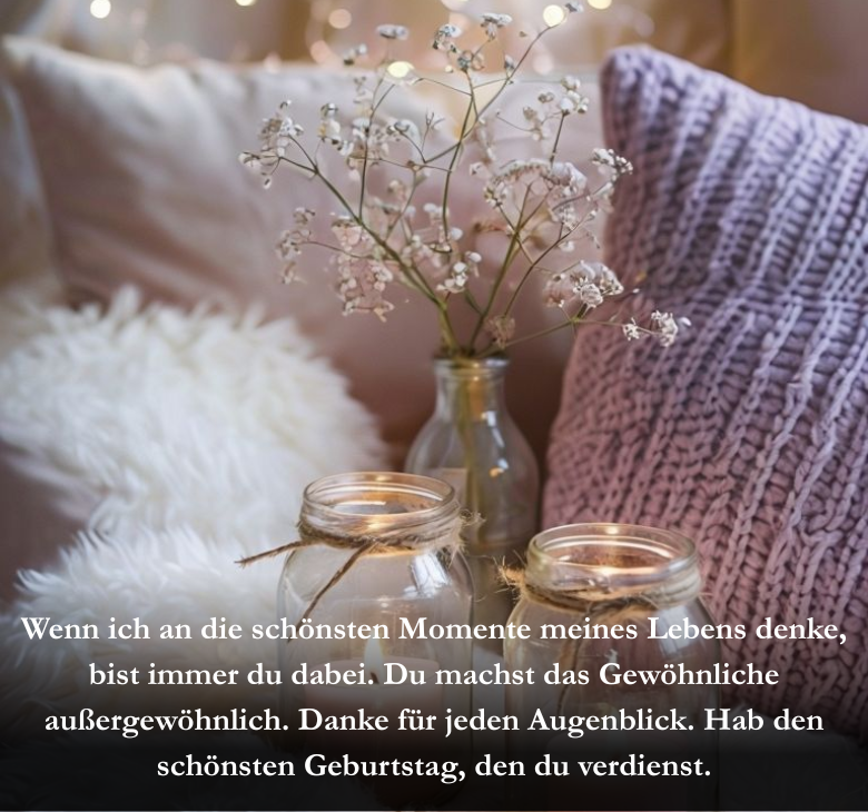 Wenn ich an die schönsten Momente meines Lebens denke, bist immer du dabei. Du machst das Gewöhnliche außergewöhnlich. Danke für jeden Augenblick. Hab den schönsten Geburtstag, den du verdienst.