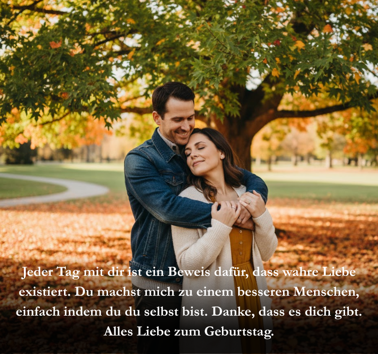 Jeder Tag mit dir ist ein Beweis dafür, dass wahre Liebe existiert. Du machst mich zu einem besseren Menschen, einfach indem du du selbst bist. Danke, dass es dich gibt. Alles Liebe zum Geburtstag.
