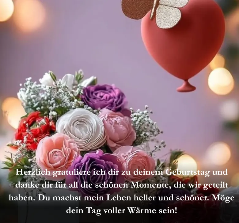 Herzlich gratuliere ich dir zu deinem Geburtstag und danke dir für all die schönen Momente, die wir geteilt haben. Du machst mein Leben heller und schöner. Möge dein Tag voller Wärme sein!