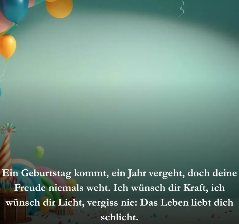 Ein Geburtstag kommt, ein Jahr vergeht, doch deine Freude niemals weht. Ich wünsch dir Kraft, ich wünsch dir Licht, vergiss nie: Das Leben liebt dich schlicht.