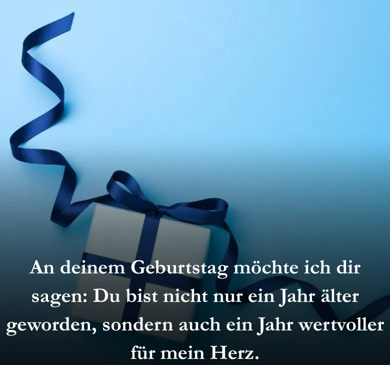 An deinem Geburtstag möchte ich dir sagen: Du bist nicht nur ein Jahr älter geworden, sondern auch ein Jahr wertvoller für mein Herz.