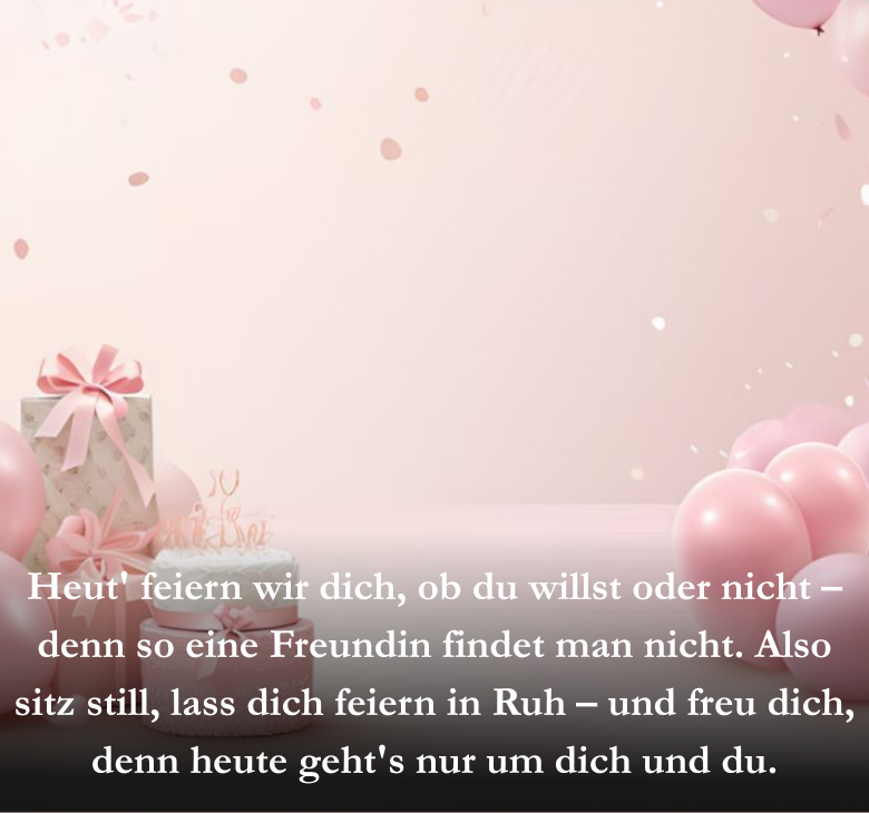 Heut' feiern wir dich, ob du willst oder nicht – denn so eine Freundin findet man nicht. Also sitz still, lass dich feiern in Ruh – und freu dich, denn heute geht's nur um dich und du.