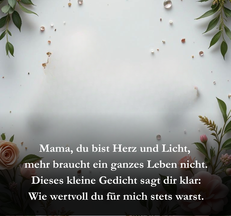 Mama, du bist Herz und Licht,
 mehr braucht ein ganzes Leben nicht.
 Dieses kleine Gedicht sagt dir klar:
 Wie wertvoll du für mich stets warst.