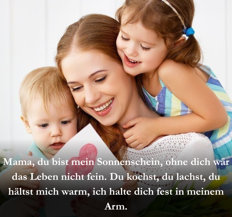 Mama, du bist mein Sonnenschein, ohne dich wär das Leben nicht fein. Du kochst, du lachst, du hältst mich warm, ich halte dich fest in meinem Arm.