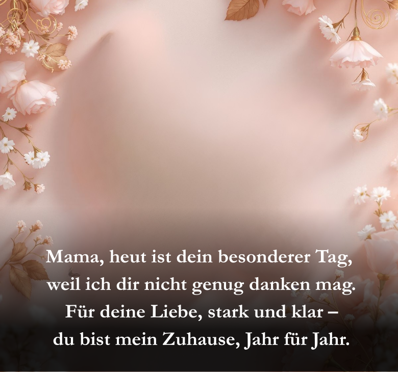 Mama, heut ist dein besonderer Tag,
 weil ich dir nicht genug danken mag.
 Für deine Liebe, stark und klar –
 du bist mein Zuhause, Jahr für Jahr.